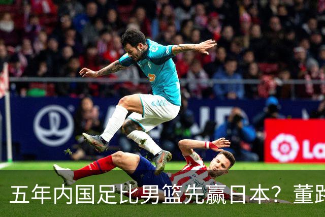 五年内国足比男篮先赢日本？董路发引战言论 都是郭士强的错