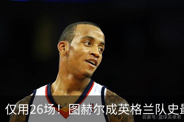 仅用26场！图赫尔成英格兰队史最快斩获20胜主帅