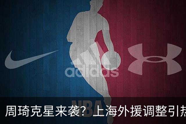 周琦克星来袭？上海外援调整引热议，战术适配远比名气更重要