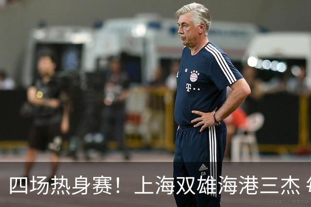 四场热身赛！上海双雄海港三杰 每人出场120分钟以上 申花高天意只出场12分钟