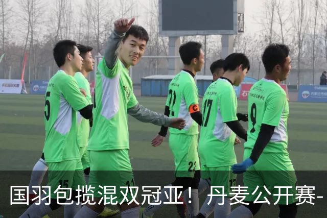 国羽包揽混双冠亚！丹麦公开赛-丫邦2-1逆转赢德比 与凤凰会师决赛