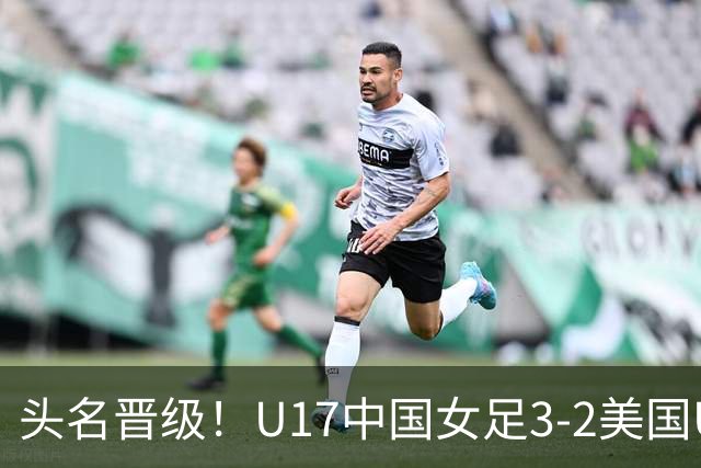 头名晋级！U17中国女足3-2美国U17将战法国 刘雨希双响赵嘉怡破门