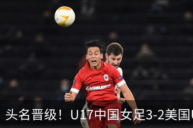 头名晋级！U17中国女足3-2美国U17将战法国 刘雨希双响赵嘉怡破门
