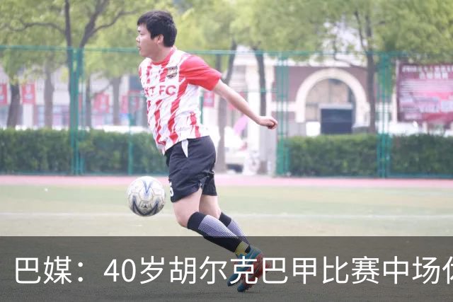 巴媒：40岁胡尔克巴甲比赛中场休息时呕吐，本场梅开二度