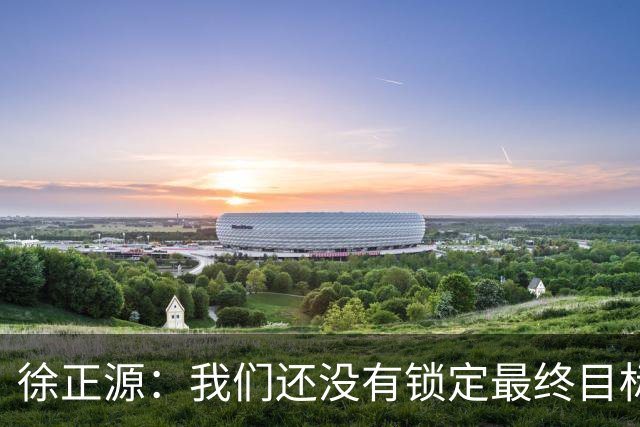 徐正源：我们还没有锁定最终目标，仍然需要放低姿态摆正自身位置