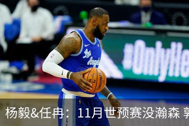 杨毅&任冉：11月世预赛没瀚森 郭士强是否突击学习“先进篮球”？