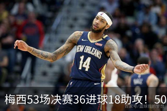 梅西53场决赛36进球18助攻！50冠！队史第一射手和助攻王！