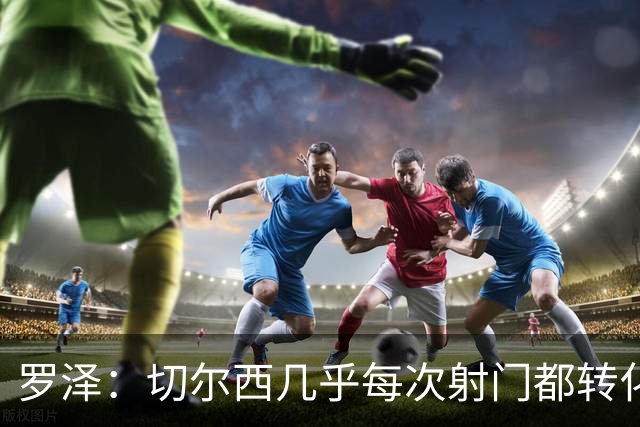罗泽：切尔西几乎每次射门都转化成了进球，赛后所有人都非常失落