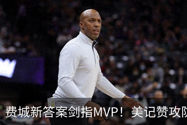 费城新答案剑指MVP！美记赞攻防俱佳无软肋 场均30+5纳斯自豪无比