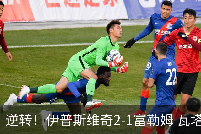 逆转！伊普斯维奇2-1富勒姆 瓦塔拉世界波扳平奥谢补时头球绝杀