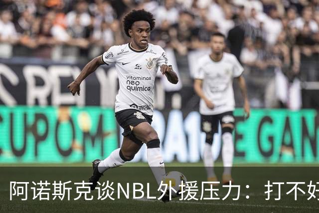 阿诺斯克谈NBL外援压力：打不好随时被裁 最初合同只有一个月保障