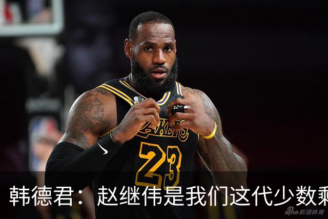 韩德君：赵继伟是我们这代少数剩下的球员 希望把辽宁精神传递下去
