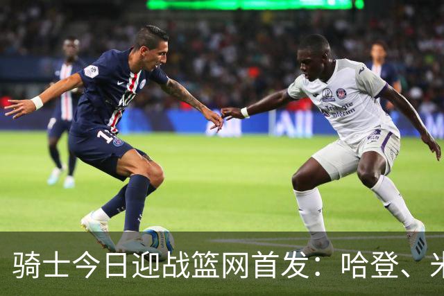 骑士今日迎战篮网首发：哈登、米切尔、沃特森、小莫布里、阿伦
