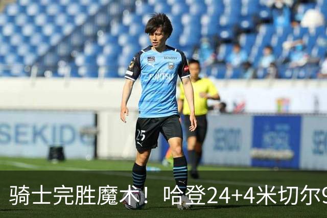 骑士完胜魔术！哈登24+4米切尔9中3，班凯罗10中1，骑士新援低效