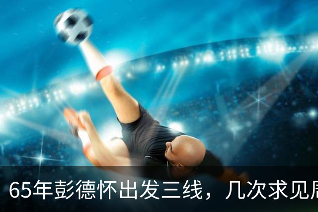 65年彭德怀出发三线，几次求见周总理未果，总理：君子之交淡如水
