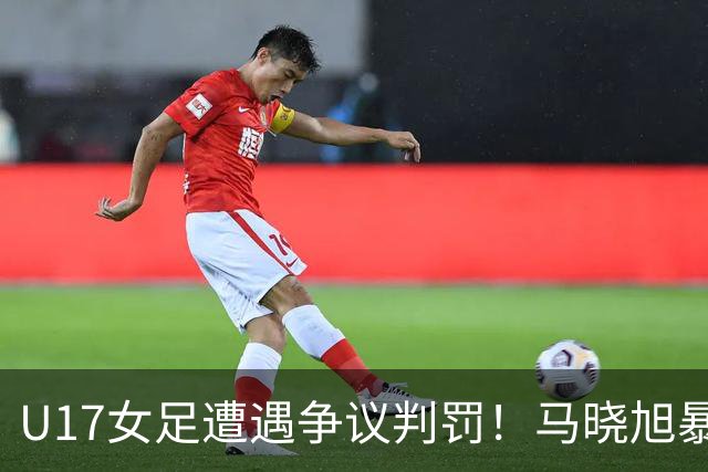 U17女足遭遇争议判罚！马晓旭暴怒，点球被取消，主裁2次改判